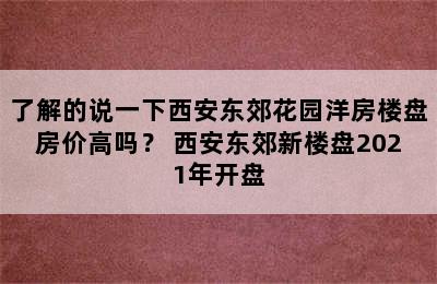 了解的说一下西安东郊花园洋房楼盘房价高吗？ 西安东郊新楼盘2021年开盘